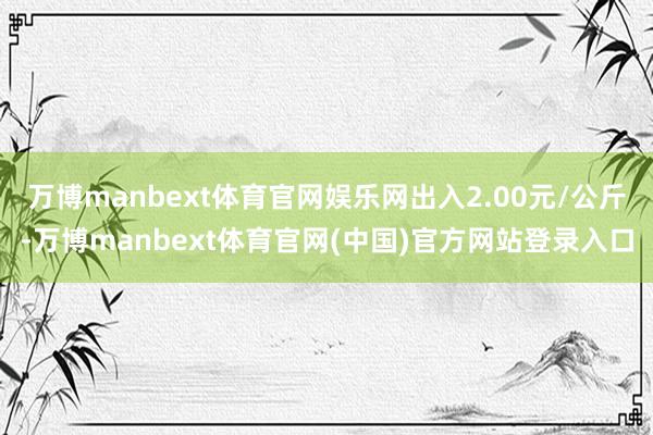 万博manbext体育官网娱乐网出入2.00元/公斤-万博manbext体育官网(中国)官方网站登录入口