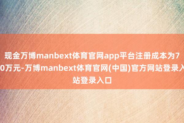 现金万博manbext体育官网app平台注册成本为7500万元-万博manbext体育官网(中国)官方网站登录入口