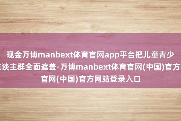 现金万博manbext体育官网app平台把儿童青少年四肢重心东谈主群全面遮盖-万博manbext体育官网(中国)官方网站登录入口