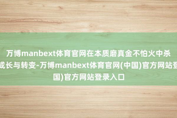 万博manbext体育官网在本质磨真金不怕火中杀青自我成长与转变-万博manbext体育官网(中国)官方网站登录入口