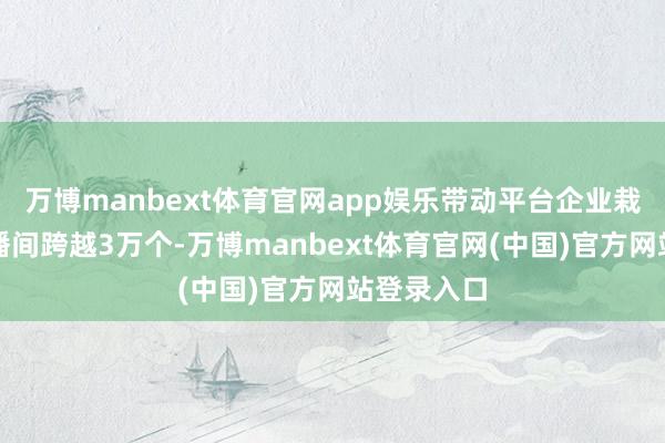 万博manbext体育官网app娱乐带动平台企业栽培优坦白播间跨越3万个-万博manbext体育官网(中国)官方网站登录入口