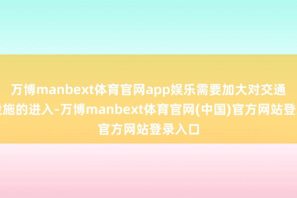 万博manbext体育官网app娱乐需要加大对交通基础设施的进入-万博manbext体育官网(中国)官方网站登录入口