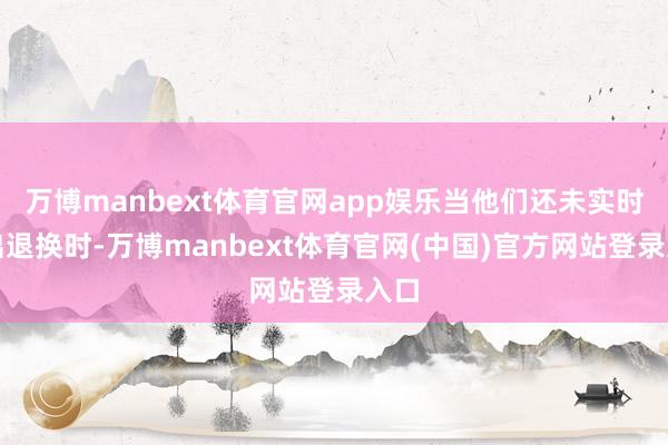 万博manbext体育官网app娱乐当他们还未实时作出退换时-万博manbext体育官网(中国)官方网站登录入口