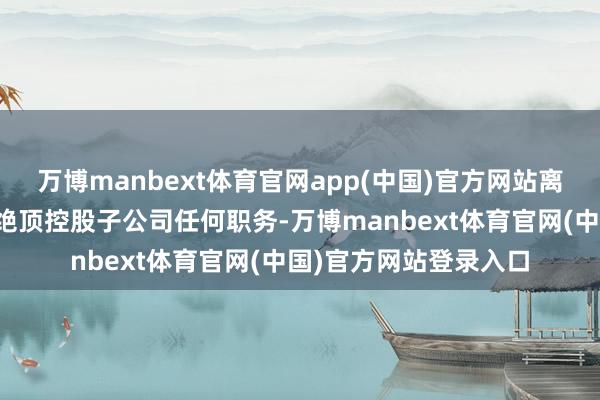 万博manbext体育官网app(中国)官方网站离任后将不再担任公司绝顶控股子公司任何职务-万博manbext体育官网(中国)官方网站登录入口