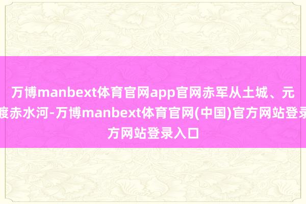 万博manbext体育官网app官网赤军从土城、元厚西渡赤水河-万博manbext体育官网(中国)官方网站登录入口