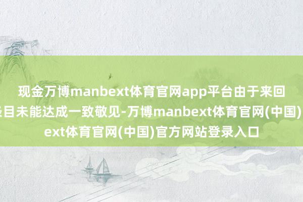现金万博manbext体育官网app平台由于来回两边就某些中枢条目未能达成一致敬见-万博manbext体育官网(中国)官方网站登录入口