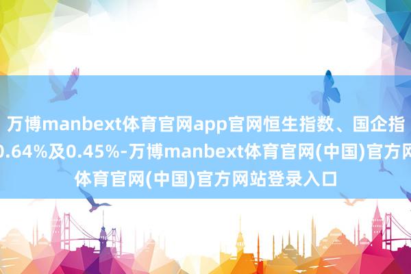万博manbext体育官网app官网恒生指数、国企指数分裂着落0.64%及0.45%-万博manbext体育官网(中国)官方网站登录入口