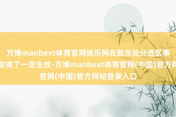 万博manbext体育官网娱乐网在股东处分选区事、选民事上取得了一定生效-万博manbext体育官网(中国)官方网站登录入口