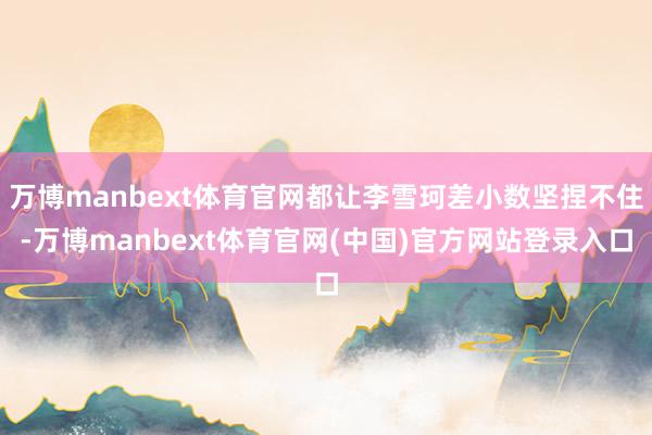 万博manbext体育官网都让李雪珂差小数坚捏不住-万博manbext体育官网(中国)官方网站登录入口