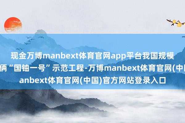 现金万博manbext体育官网app平台我国规模最大的自然铀产能技俩“国铀一号”示范工程-万博manbext体育官网(中国)官方网站登录入口