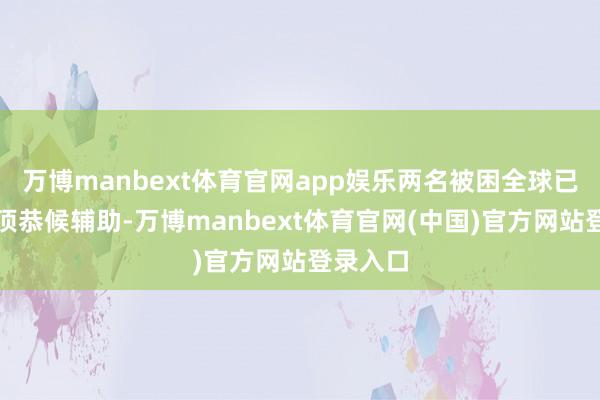 万博manbext体育官网app娱乐两名被困全球已爬到车顶恭候辅助-万博manbext体育官网(中国)官方网站登录入口