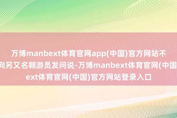 万博manbext体育官网app(中国)官方网站不错听到又名翱游员向另又名翱游员发问说-万博manbext体育官网(中国)官方网站登录入口