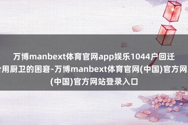 万博manbext体育官网app娱乐1044户回迁住户告别合用厨卫的困窘-万博manbext体育官网(中国)官方网站登录入口
