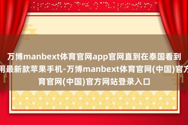 万博manbext体育官网app官网直到在泰国看到外卖员广宽使用最新款苹果手机-万博manbext体育官网(中国)官方网站登录入口