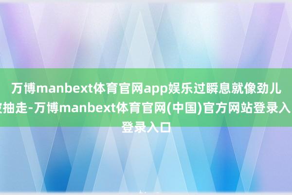 万博manbext体育官网app娱乐过瞬息就像劲儿被抽走-万博manbext体育官网(中国)官方网站登录入口