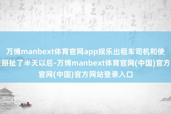 万博manbext体育官网app娱乐出租车司机和使命主说念主员掰扯了半天以后-万博manbext体育官网(中国)官方网站登录入口