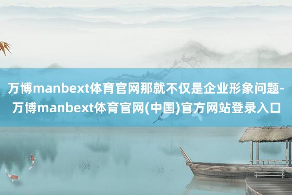 万博manbext体育官网那就不仅是企业形象问题-万博manbext体育官网(中国)官方网站登录入口