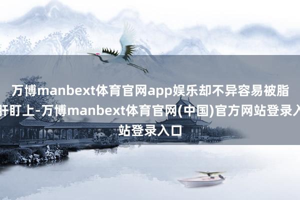 万博manbext体育官网app娱乐却不异容易被脂肪肝盯上-万博manbext体育官网(中国)官方网站登录入口
