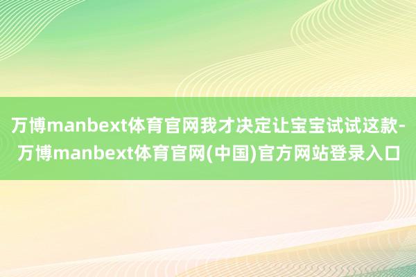 万博manbext体育官网我才决定让宝宝试试这款-万博manbext体育官网(中国)官方网站登录入口