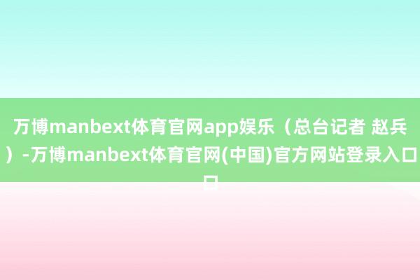万博manbext体育官网app娱乐（总台记者 赵兵）-万博manbext体育官网(中国)官方网站登录入口