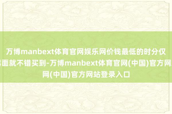 万博manbext体育官网娱乐网价钱最低的时分仅需三千元露面就不错买到-万博manbext体育官网(中国)官方网站登录入口