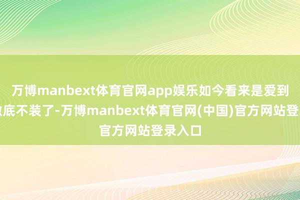 万博manbext体育官网app娱乐如今看来是爱到深处澈底不装了-万博manbext体育官网(中国)官方网站登录入口
