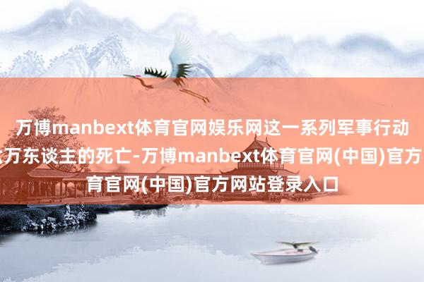 万博manbext体育官网娱乐网这一系列军事行动变成了逾越六万东谈主的死亡-万博manbext体育官网(中国)官方网站登录入口