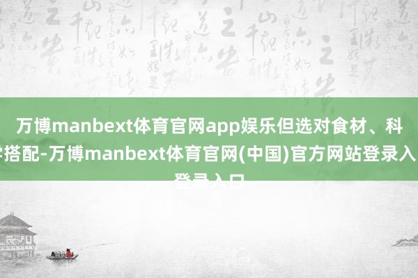 万博manbext体育官网app娱乐但选对食材、科学搭配-万博manbext体育官网(中国)官方网站登录入口