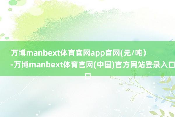 万博manbext体育官网app官网(元/吨）            -万博manbext体育官网(中国)官方网站登录入口
