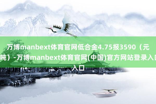 万博manbext体育官网低合金4.75报3590（元/吨）-万博manbext体育官网(中国)官方网站登录入口