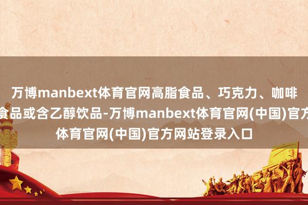 万博manbext体育官网高脂食品、巧克力、咖啡、浓茶、辛辣食品或含乙醇饮品-万博manbext体育官网(中国)官方网站登录入口