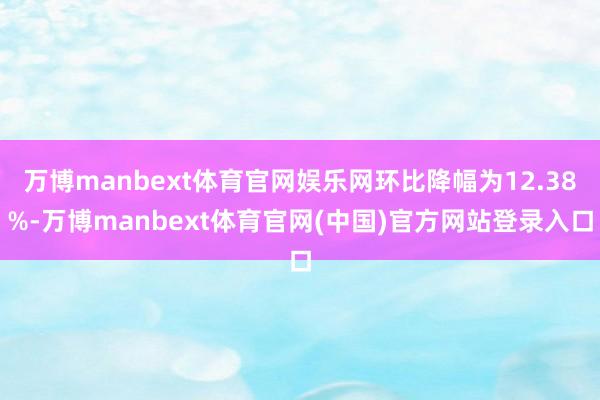万博manbext体育官网娱乐网环比降幅为12.38%-万博manbext体育官网(中国)官方网站登录入口