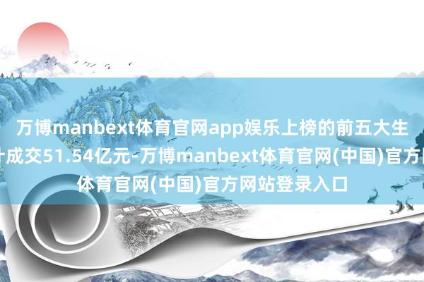 万博manbext体育官网app娱乐上榜的前五大生意营业部共计成交51.54亿元-万博manbext体育官网(中国)官方网站登录入口