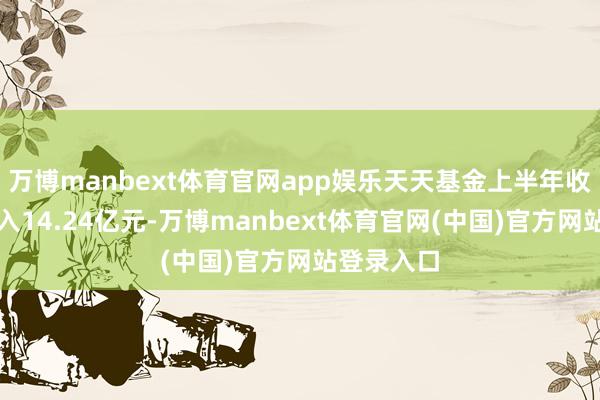 万博manbext体育官网app娱乐天天基金上半年收尾交易收入14.24亿元-万博manbext体育官网(中国)官方网站登录入口