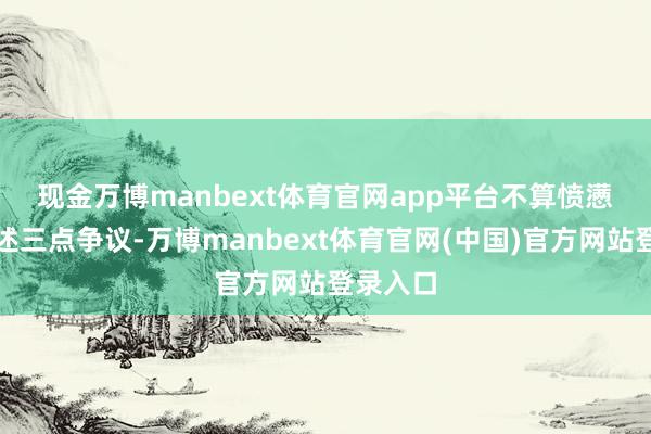 现金万博manbext体育官网app平台不算愤懑 对于上述三点争议-万博manbext体育官网(中国)官方网站登录入口