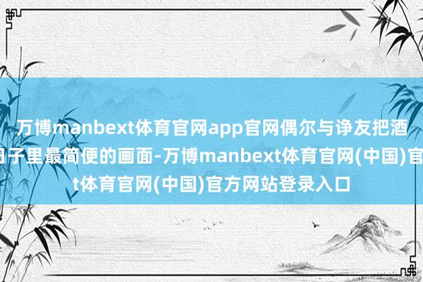 万博manbext体育官网app官网偶尔与诤友把酒言欢——这粗野日子里最简便的画面-万博manbext体育官网(中国)官方网站登录入口