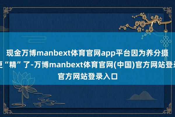 现金万博manbext体育官网app平台因为养分摄取得更“精”了-万博manbext体育官网(中国)官方网站登录入口