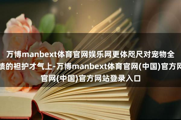 万博manbext体育官网娱乐网更体咫尺对宠物全人命周期业绩的袒护才气上-万博manbext体育官网(中国)官方网站登录入口