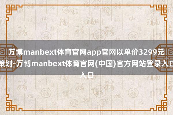 万博manbext体育官网app官网以单价3299元策划-万博manbext体育官网(中国)官方网站登录入口