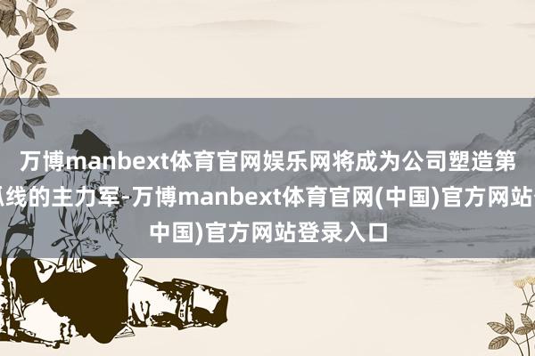 万博manbext体育官网娱乐网将成为公司塑造第二增长弧线的主力军-万博manbext体育官网(中国)官方网站登录入口