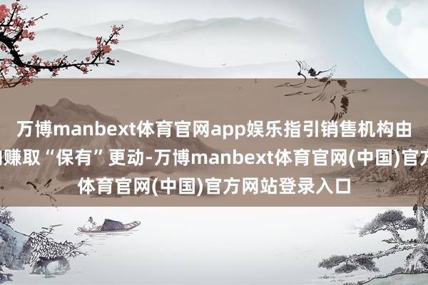 万博manbext体育官网app娱乐指引销售机构由赚取“流量”向赚取“保有”更动-万博manbext体育官网(中国)官方网站登录入口