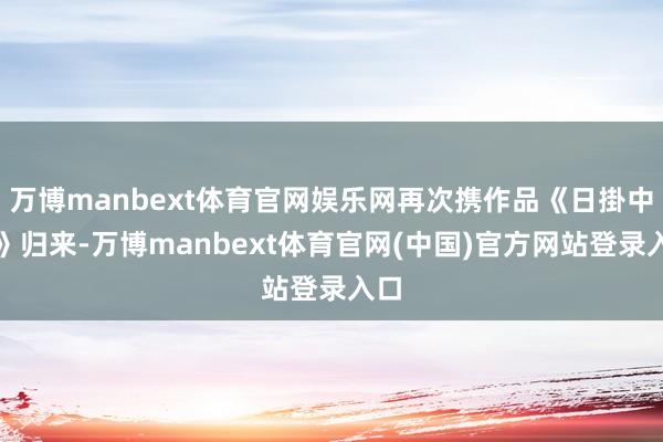 万博manbext体育官网娱乐网再次携作品《日掛中天》归来-万博manbext体育官网(中国)官方网站登录入口