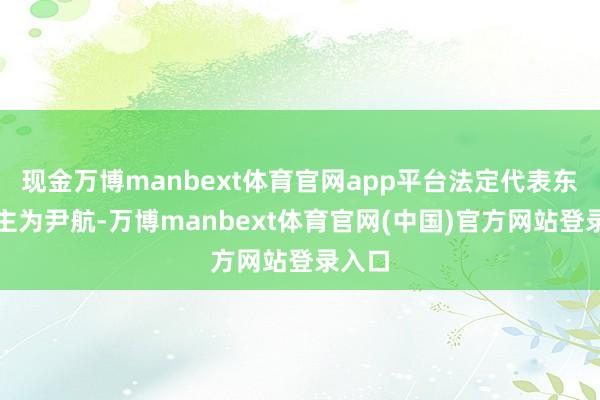 现金万博manbext体育官网app平台法定代表东说念主为尹航-万博manbext体育官网(中国)官方网站登录入口