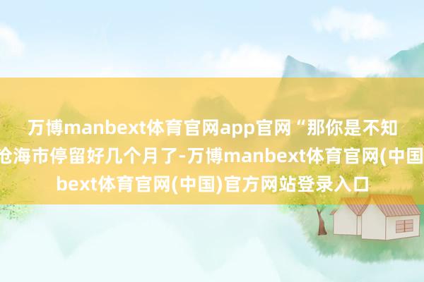 万博manbext体育官网app官网“那你是不知谈傅实行长照旧在沧海市停留好几个月了-万博manbext体育官网(中国)官方网站登录入口