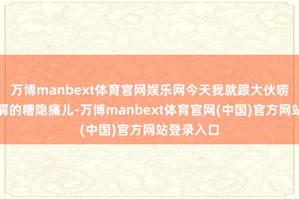 万博manbext体育官网娱乐网今天我就跟大伙唠唠我这去屑的糟隐痛儿-万博manbext体育官网(中国)官方网站登录入口