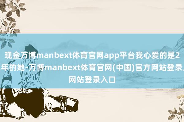 现金万博manbext体育官网app平台我心爱的是2012年的她-万博manbext体育官网(中国)官方网站登录入口