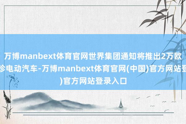 万博manbext体育官网世界集团通知将推出2万欧元的袖珍电动汽车-万博manbext体育官网(中国)官方网站登录入口
