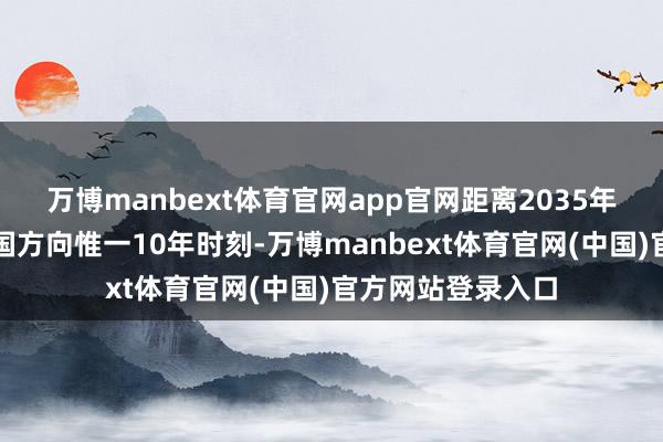 万博manbext体育官网app官网距离2035年罢了建成科技强国方向惟一10年时刻-万博manbext体育官网(中国)官方网站登录入口