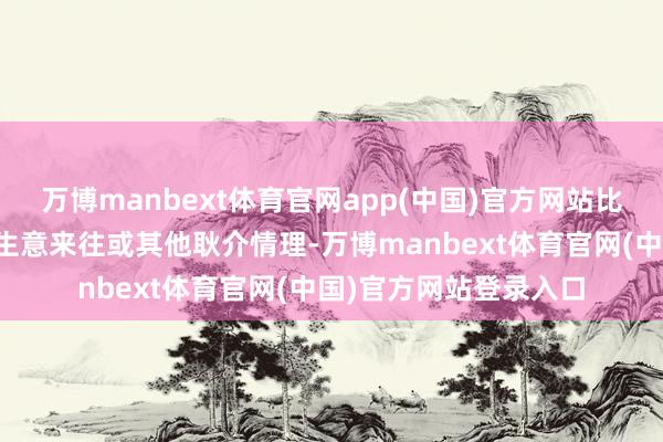 万博manbext体育官网app(中国)官方网站比如是否是工资收入、生意来往或其他耿介情理-万博manbext体育官网(中国)官方网站登录入口
