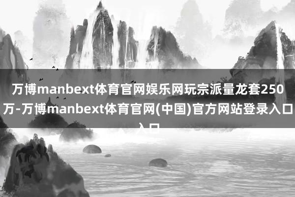 万博manbext体育官网娱乐网玩宗派量龙套250万-万博manbext体育官网(中国)官方网站登录入口